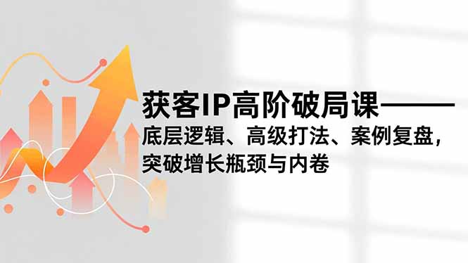 破解获客IP内卷：高阶课底层逻辑+高级打法+案例复盘，突破增长瓶颈