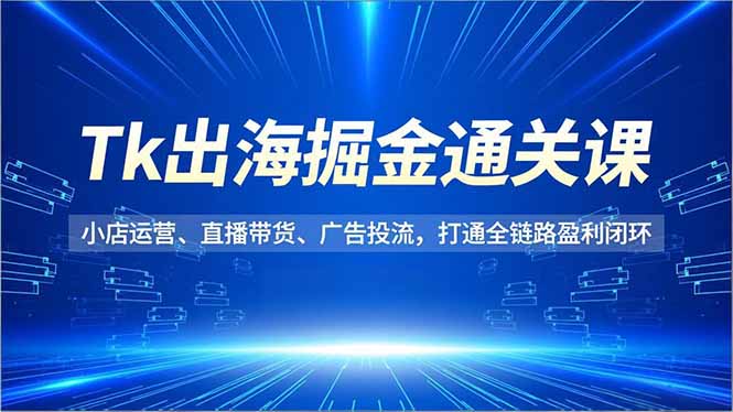 Tk出海掘金全攻略：小店运营、直播带货、广告投流，打通全链路盈利闭环
