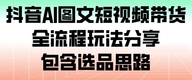 抖音AI图文短视频带货全流程：选品思路+实操玩法，新手也能快速上手