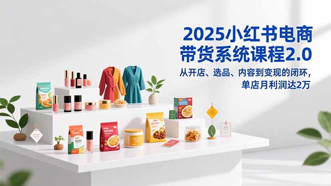 2025小红书电商带货系统课程2.0：从0到1开店选品内容变现，单店月利润2万闭环攻略