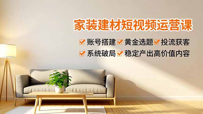 家装建材短视频运营课：账号搭建+黄金选题+投流获客，系统方法稳定产出高价值内容