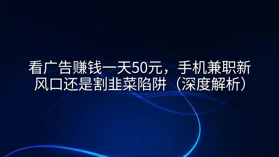 看广告赚钱一天50元，手机兼职新风口还是割韭菜陷阱（深度解析）