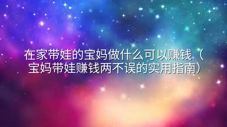 在家带娃的宝妈做什么可以赚钱（宝妈带娃赚钱两不误的实用指南）