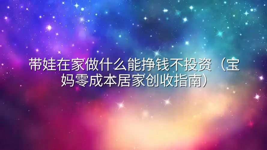 带娃在家做什么能挣钱不投资（宝妈零成本居家创收指南）