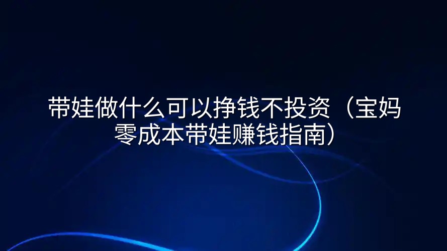 带娃做什么可以挣钱不投资(宝妈零成本带娃赚钱指南)
