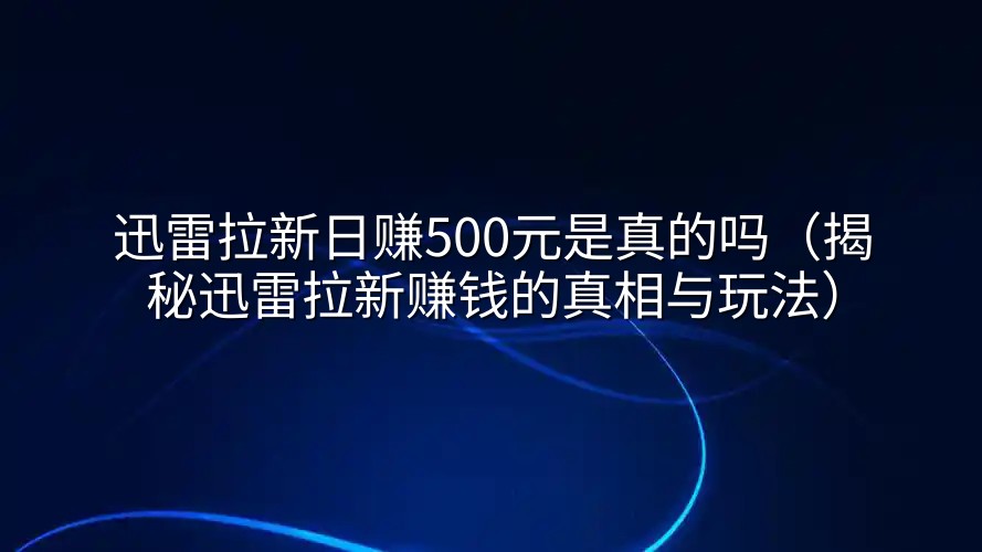 迅雷拉新日赚500元是真的吗（揭秘迅雷拉新赚钱的真相与玩法）