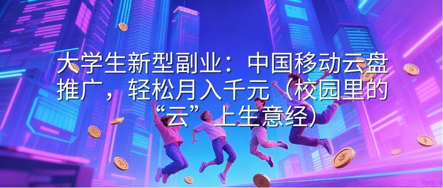 大学生新型副业：中国移动云盘推广，轻松月入千元（校园里的“云”上生意经）