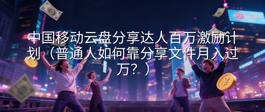 中国移动云盘分享达人百万激励计划（普通人如何靠分享文件月入过万？）