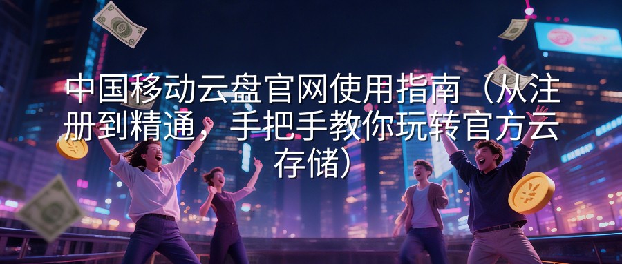 中国移动云盘官网使用指南（从注册到精通，手把手教你玩转官方云存储）