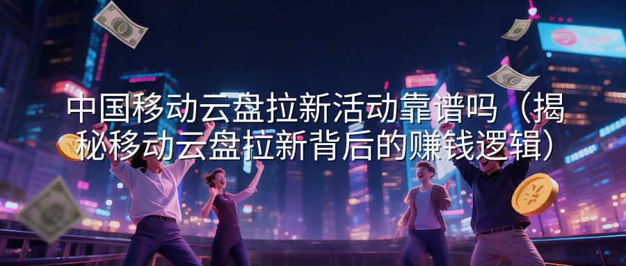 中国移动云盘拉新活动靠谱吗（揭秘移动云盘拉新背后的赚钱逻辑）