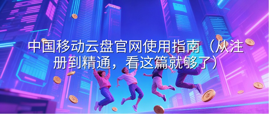 中国移动云盘官网使用指南（从注册到精通，看这篇就够了）