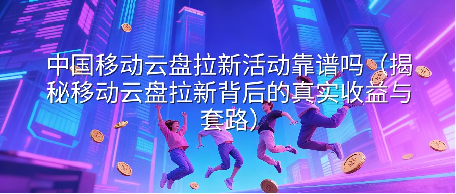 中国移动云盘拉新活动靠谱吗（揭秘移动云盘拉新背后的真实收益与套路）