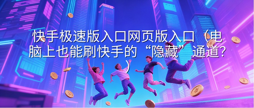 快手极速版入口网页版入口（电脑上也能刷快手的“隐藏”通道？）