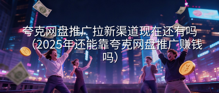 夸克网盘推广拉新渠道现在还有吗（2025年还能靠夸克网盘推广赚钱吗）
