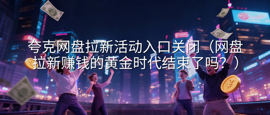 夸克网盘拉新活动入口关闭（网盘拉新赚钱的黄金时代结束了吗？）