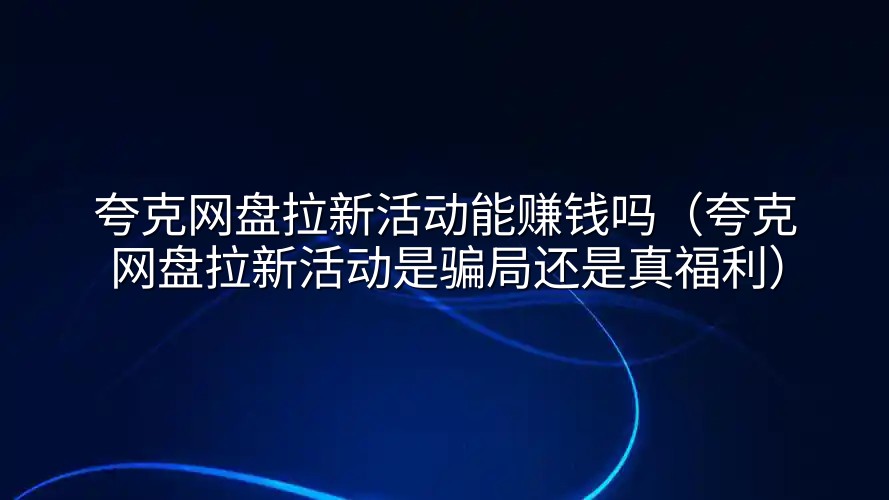 夸克网盘拉新活动能赚钱吗（夸克网盘拉新活动是骗局还是真福利）