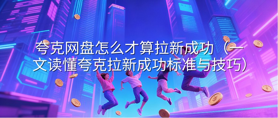 夸克网盘怎么才算拉新成功（一文读懂夸克拉新成功标准与技巧）