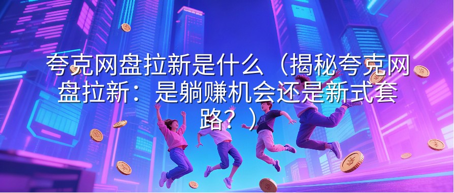 夸克网盘拉新是什么（揭秘夸克网盘拉新：是躺赚机会还是新式套路？）