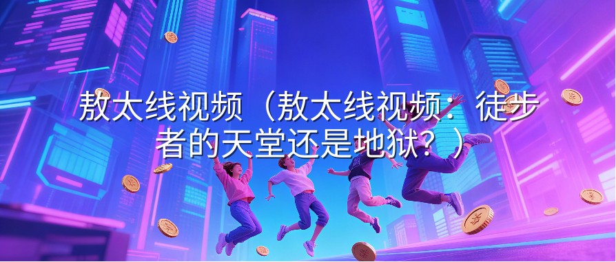 敖太线视频（敖太线视频：徒步者的天堂还是地狱？）