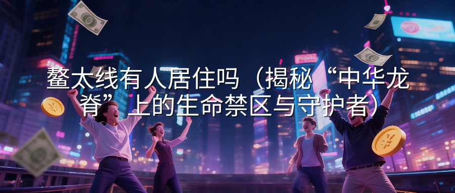 鳌太线有人居住吗（揭秘“中华龙脊”上的生命禁区与守护者）