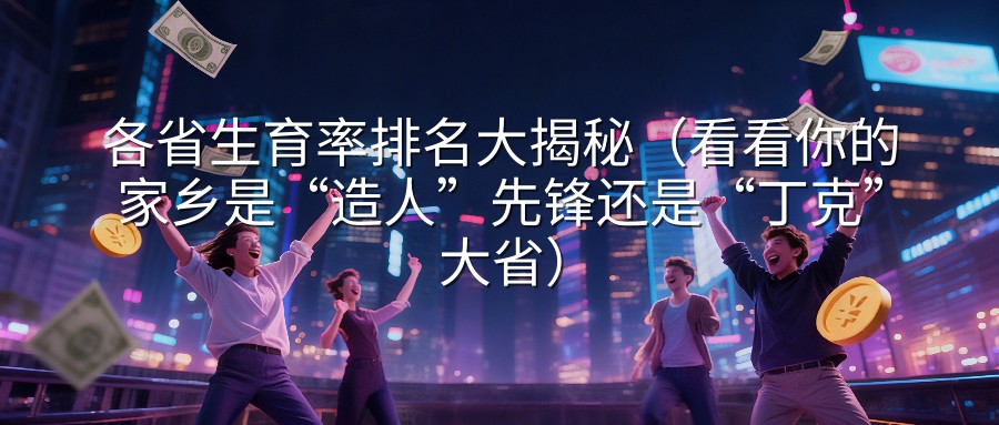 各省生育率排名大揭秘（看看你的家乡是“造人”先锋还是“丁克”大省）