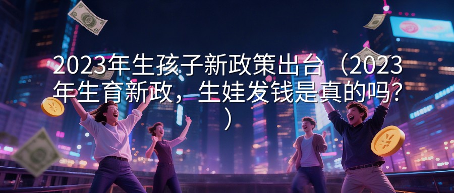 2023年生孩子新政策出台（2023年生育新政，生娃发钱是真的吗？）
