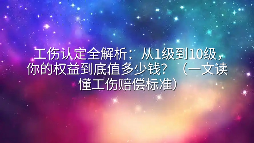 工伤认定全解析：从1级到10级，你的权益到底值多少钱？（一文读懂工伤赔偿标准）