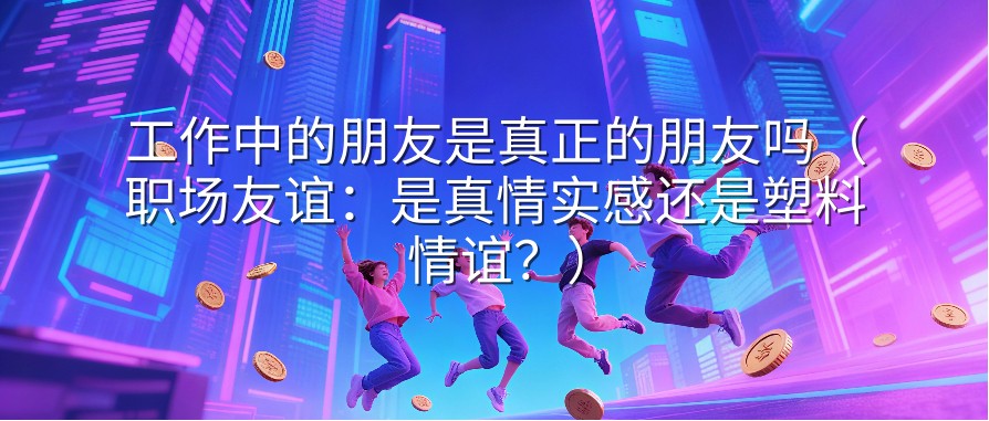 工作中的朋友是真正的朋友吗（职场友谊：是真情实感还是塑料情谊？）