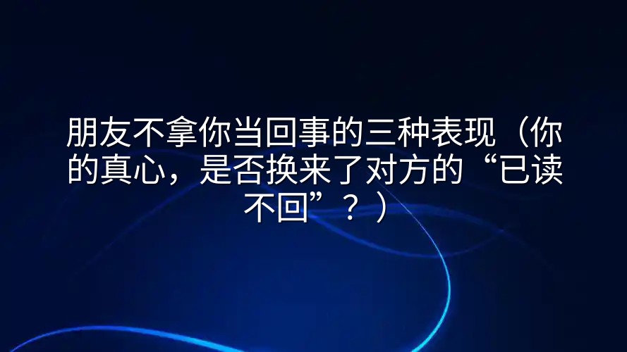 朋友不拿你当回事的三种表现（你的真心，是否换来了对方的“已读不回”？）