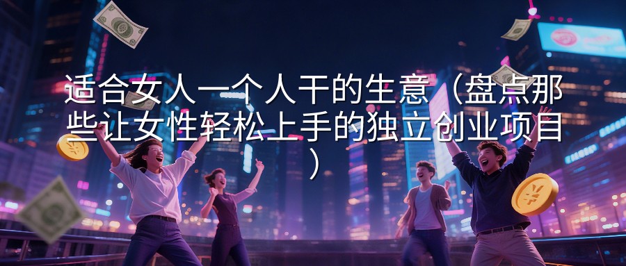 适合女人一个人干的生意（盘点那些让女性轻松上手的独立创业项目）
