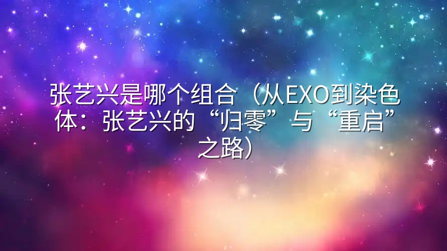 张艺兴是哪个组合（从EXO到染色体：张艺兴的“归零”与“重启”之路）