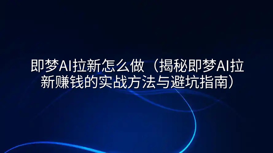 即梦AI拉新怎么做（揭秘即梦AI拉新赚钱的实战方法与避坑指南）