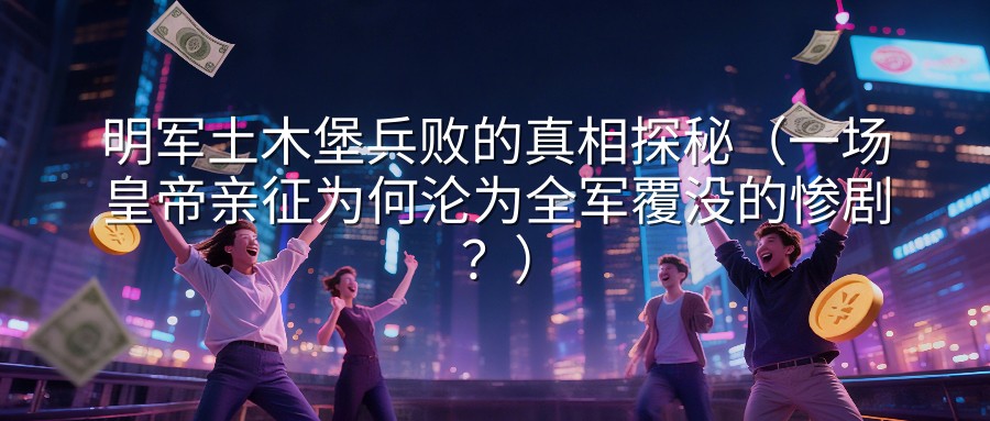 明军土木堡兵败的真相探秘（一场皇帝亲征为何沦为全军覆没的惨剧？）