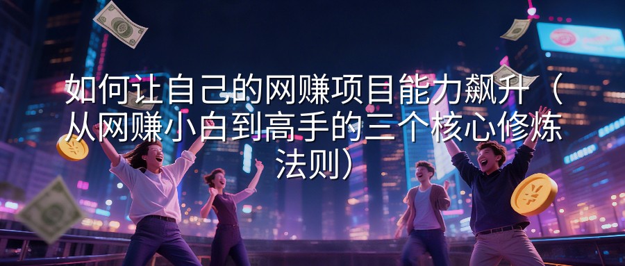 如何让自己的网赚项目能力飙升（从网赚小白到高手的三个核心修炼法则）