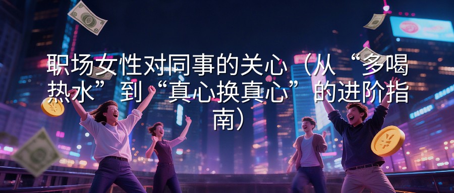 职场女性对同事的关心（从“多喝热水”到“真心换真心”的进阶指南）
