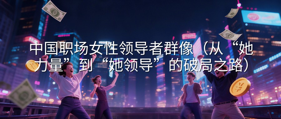 中国职场女性领导者群像（从“她力量”到“她领导”的破局之路）