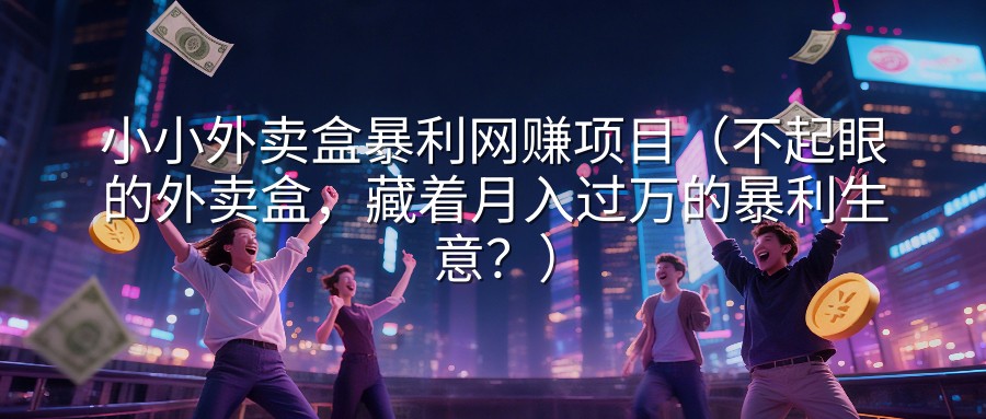 小小外卖盒暴利网赚项目（不起眼的外卖盒，藏着月入过万的暴利生意？）