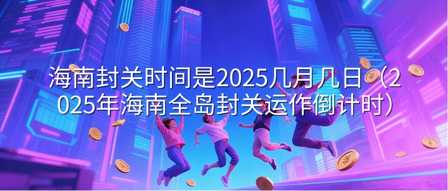 海南封关时间是2025几月几日（2025年海南全岛封关运作倒计时）