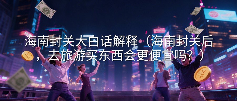 海南封关大白话解释（海南封关后，去旅游买东西会更便宜吗？）