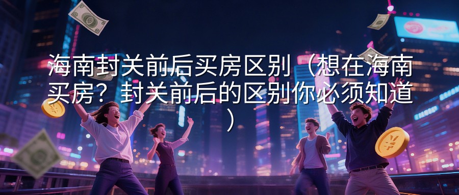 海南封关前后买房区别（想在海南买房？封关前后的区别你必须知道）