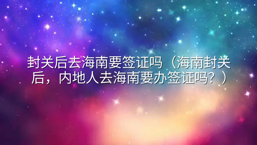 封关后去海南要签证吗（海南封关后，内地人去海南要办签证吗？）