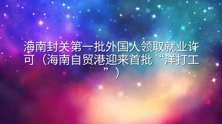 海南封关第一批外国人领取就业许可（海南自贸港迎来首批“洋打工”）