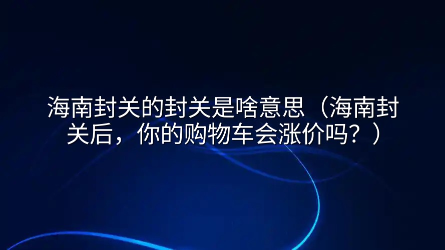 海南封关的封关是啥意思（海南封关后，你的购物车会涨价吗？）