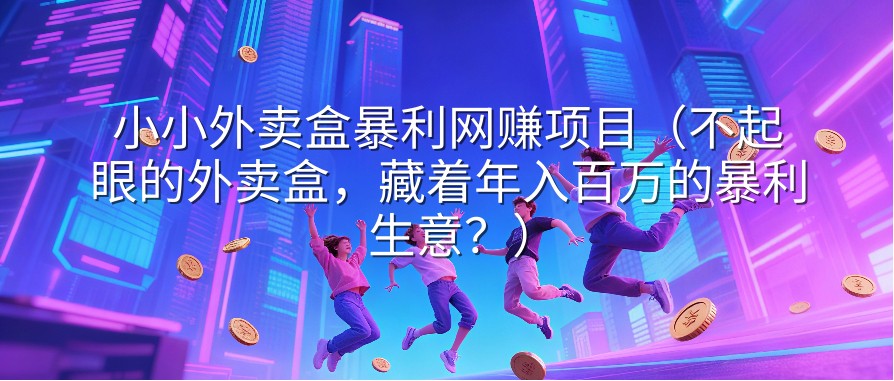 小小外卖盒暴利网赚项目（不起眼的外卖盒，藏着年入百万的暴利生意？）