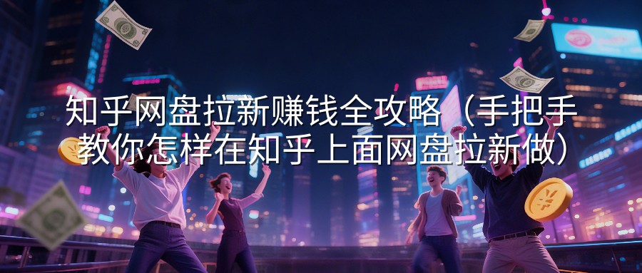 知乎网盘拉新赚钱全攻略（手把手教你怎样在知乎上面网盘拉新做）