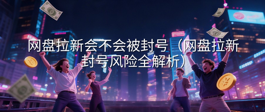 网盘拉新会不会被封号（网盘拉新封号风险全解析）