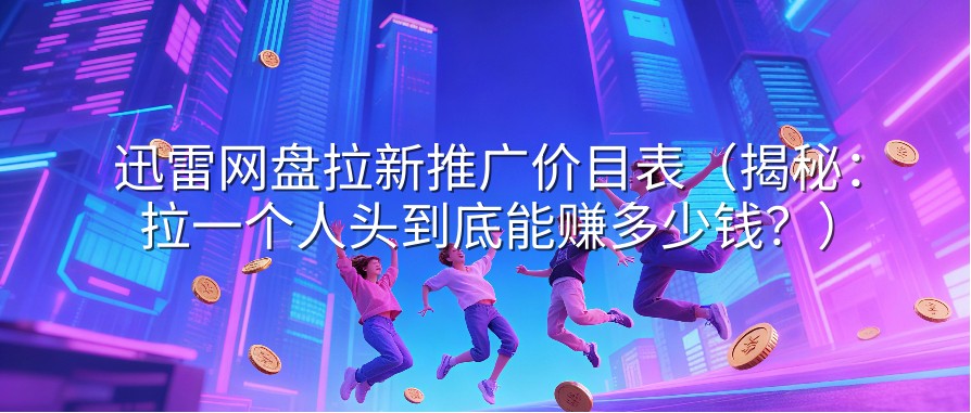 迅雷网盘拉新推广价目表（揭秘：拉一个人头到底能赚多少钱？）