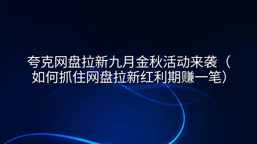 夸克网盘拉新九月金秋活动来袭（如何抓住网盘拉新红利期赚一笔）
