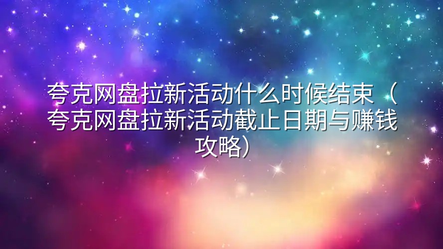 夸克网盘拉新活动什么时候结束（夸克网盘拉新活动截止日期与赚钱攻略）