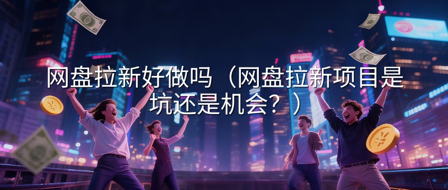 网盘拉新好做吗（网盘拉新项目是坑还是机会？）